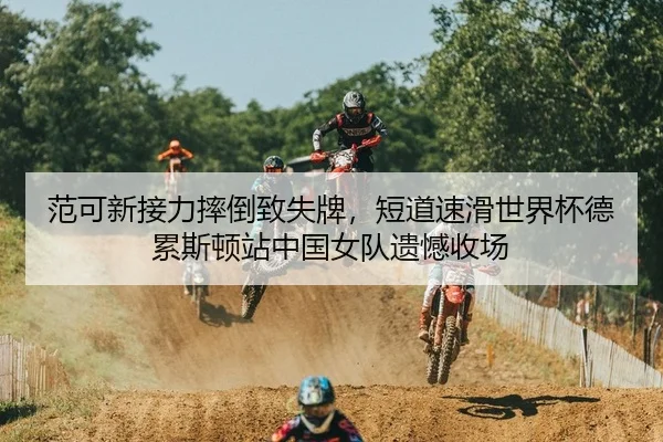 范可新接力摔倒致失牌，短道速滑世界杯德累斯顿站中国女队遗憾收场